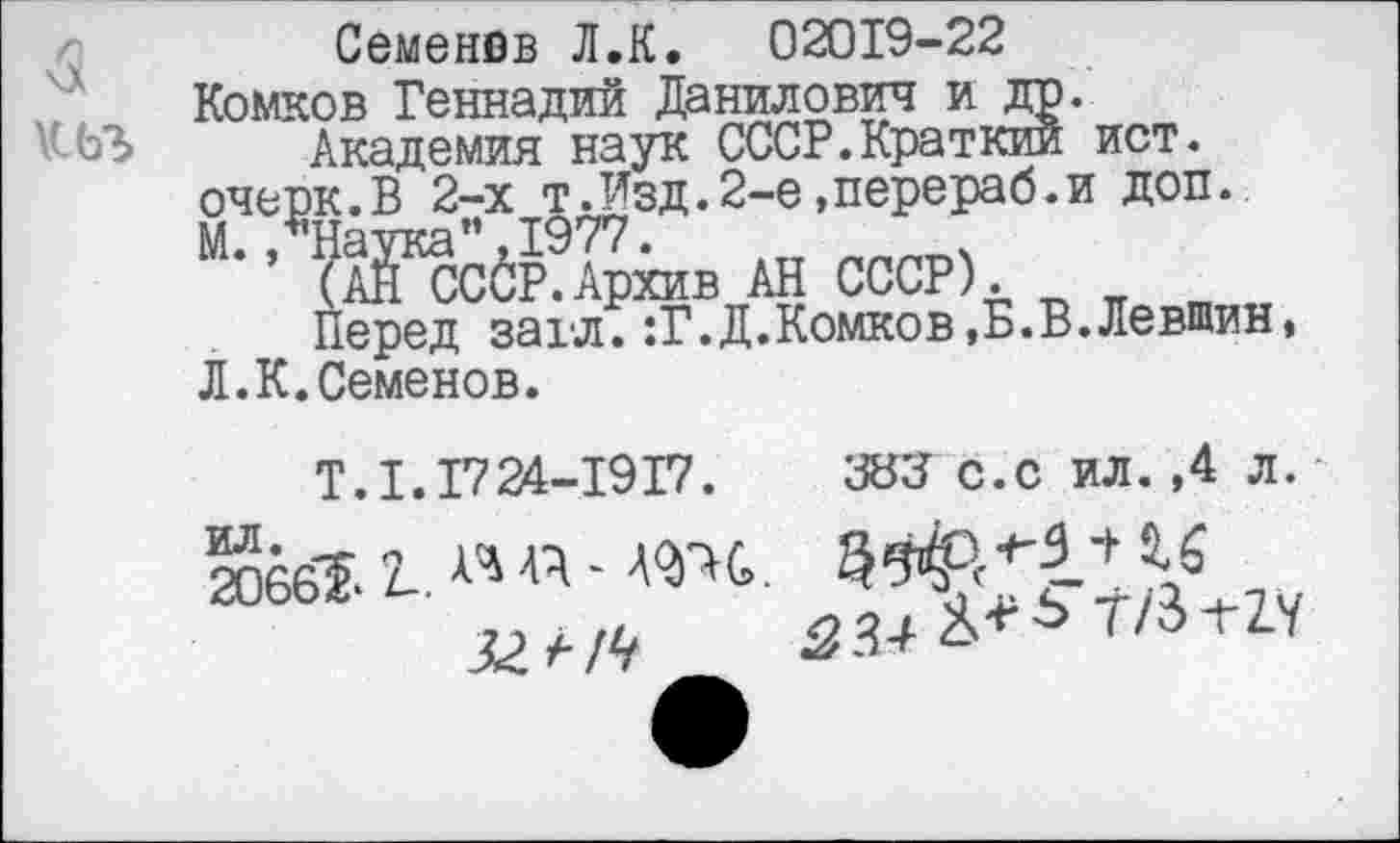 ﻿
Семенов Л.К.	02019-22
Комков Геннадий Данилович и др.
Академия наук СССР.Краткий ист. очерк.В 2-х т.Изд.2-е»перераб.и доп. “• ’ 'Ш&з АН СССР). * я и
Перед захл. :Г.Д.Комков,Б.В.Левшин, Л.К.Семенов.
Т. 1.1724-1917. Ж с.с ил. ,4 л.
20661 2-. « «‘	7
52 А//?	334